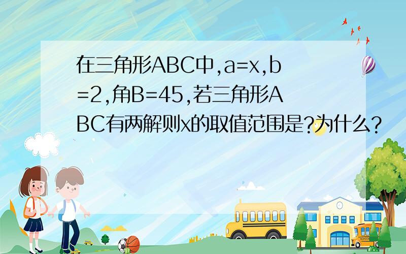 在三角形ABC中,a=x,b=2,角B=45,若三角形ABC有两解则x的取值范围是?为什么?