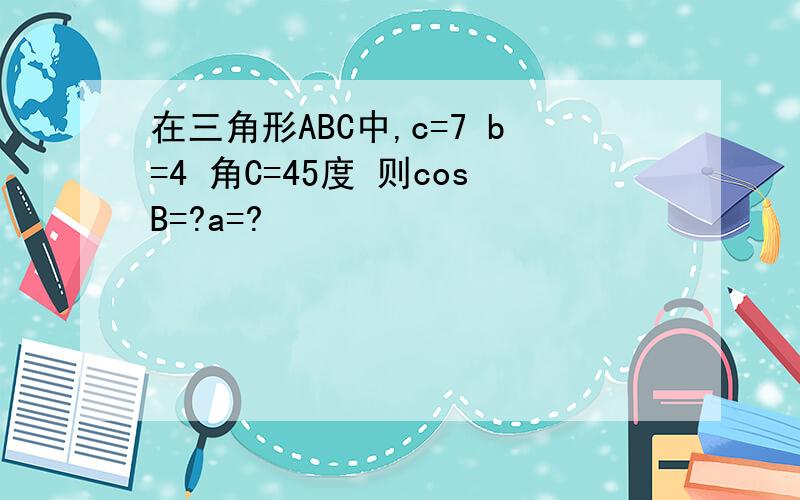 在三角形ABC中,c=7 b=4 角C=45度 则cosB=?a=?