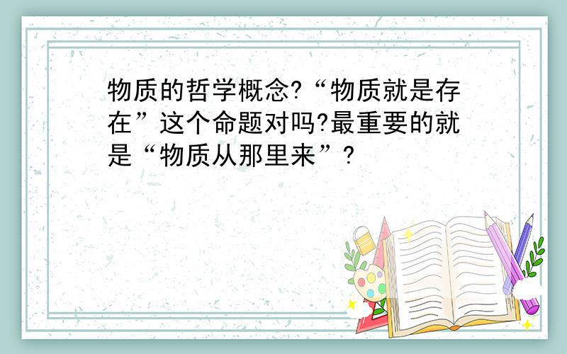 物质的哲学概念?“物质就是存在”这个命题对吗?最重要的就是“物质从那里来”?