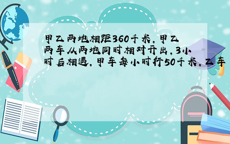 甲乙两地相距360千米,甲乙两车从两地同时相对开出,3小时后相遇,甲车每小时行50千米,乙车