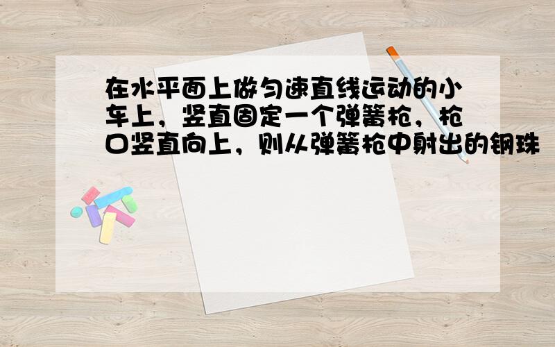 在水平面上做匀速直线运动的小车上，竖直固定一个弹簧枪，枪口竖直向上，则从弹簧枪中射出的钢珠（　　）