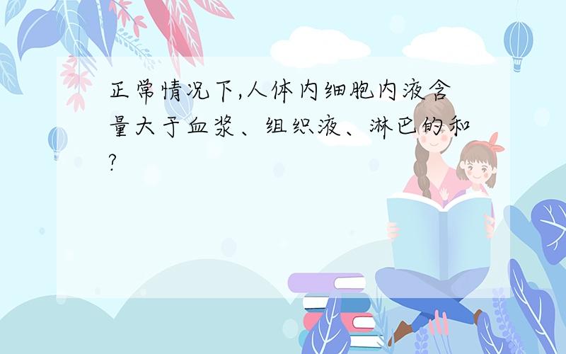 正常情况下,人体内细胞内液含量大于血浆、组织液、淋巴的和?