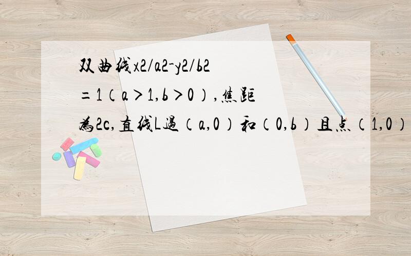 双曲线x2/a2-y2/b2=1（a＞1,b＞0）,焦距为2c,直线L过（a,0）和（0,b）且点（1,0）到直线L的距