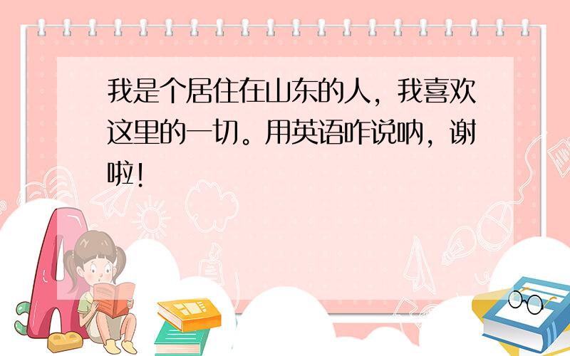 我是个居住在山东的人，我喜欢这里的一切。用英语咋说呐，谢啦！