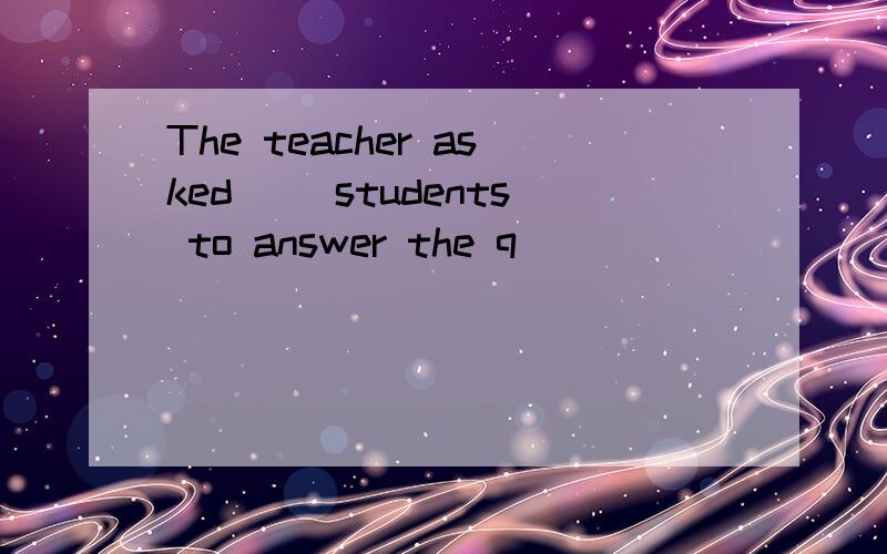 The teacher asked（ ）students to answer the q