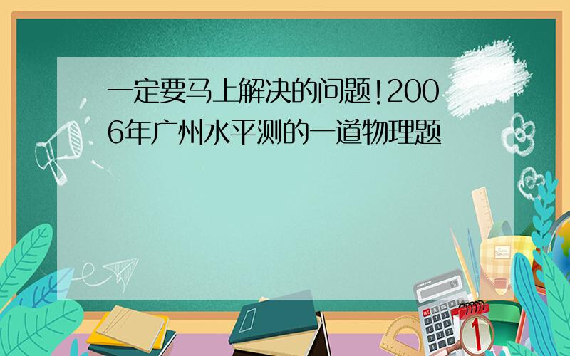 一定要马上解决的问题!2006年广州水平测的一道物理题