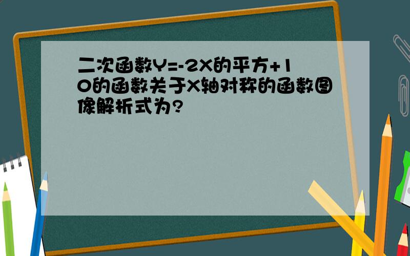 二次函数Y=-2X的平方+10的函数关于X轴对称的函数图像解析式为?