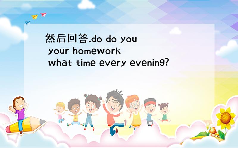 然后回答.do do you your homework what time every evening?