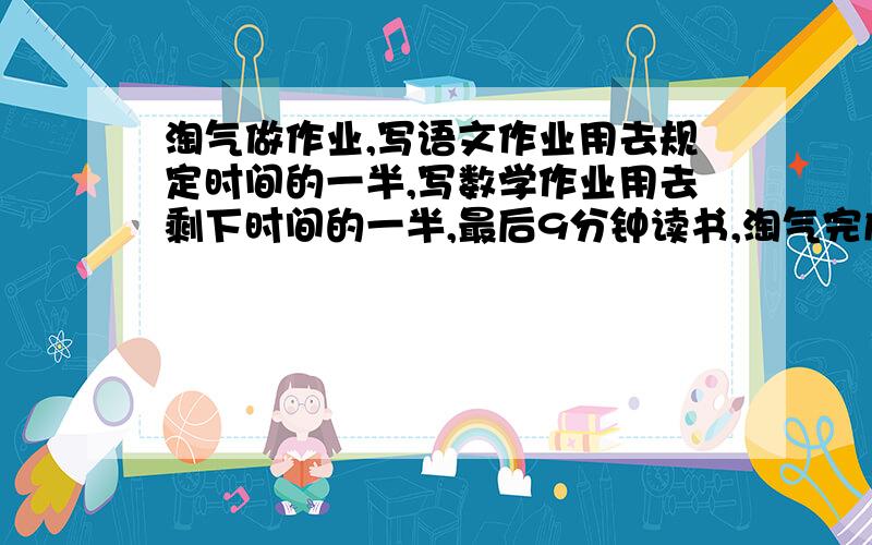 淘气做作业,写语文作业用去规定时间的一半,写数学作业用去剩下时间的一半,最后9分钟读书,淘气完成全部