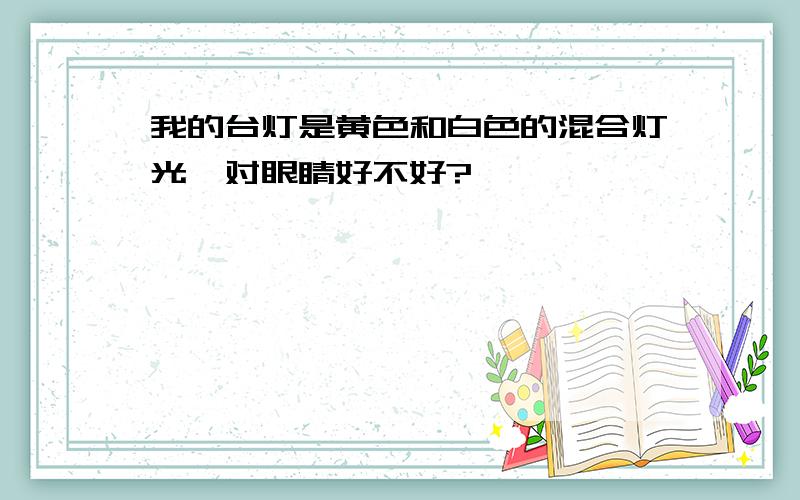 我的台灯是黄色和白色的混合灯光,对眼睛好不好?