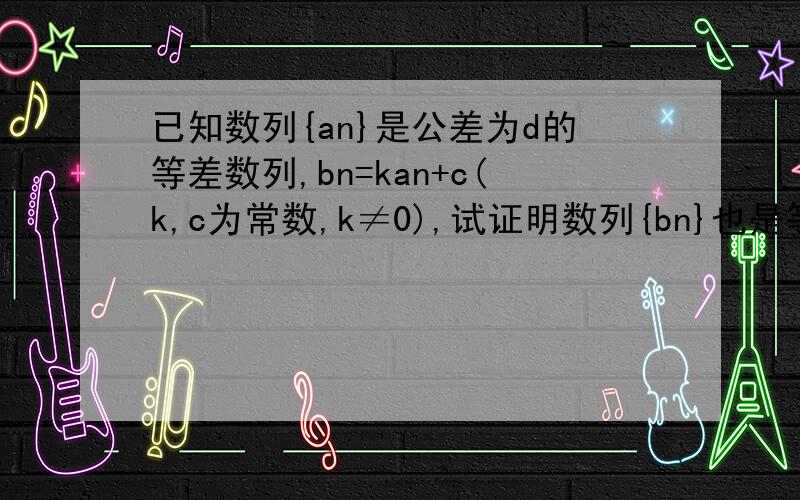 已知数列{an}是公差为d的等差数列,bn=kan+c(k,c为常数,k≠0),试证明数列{bn}也是等差数列,并求其公