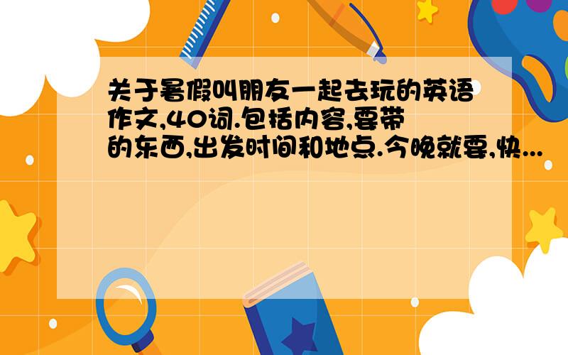 关于暑假叫朋友一起去玩的英语作文,40词.包括内容,要带的东西,出发时间和地点.今晚就要,快...