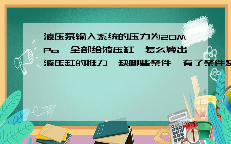 液压泵输入系统的压力为20MPa,全部给液压缸,怎么算出液压缸的推力,缺哪些条件,有了条件怎么求解