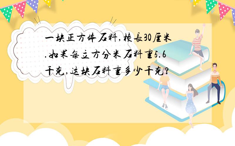 一块正方体石料,棱长30厘米.如果每立方分米石料重5.6千克,这块石料重多少千克?