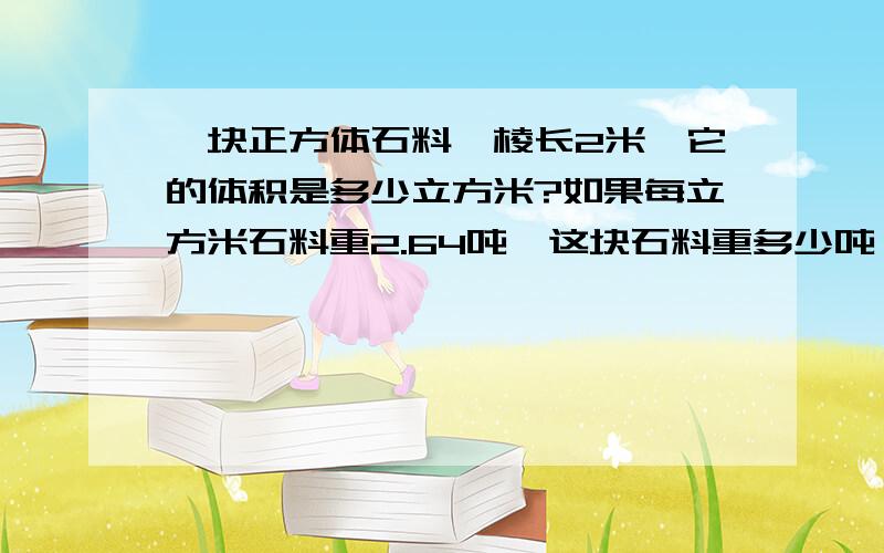 一块正方体石料,棱长2米,它的体积是多少立方米?如果每立方米石料重2.64吨,这块石料重多少吨、