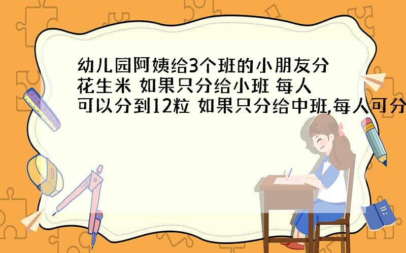 幼儿园阿姨给3个班的小朋友分花生米 如果只分给小班 每人可以分到12粒 如果只分给中班,每人可分得15粒 如果只分给大班