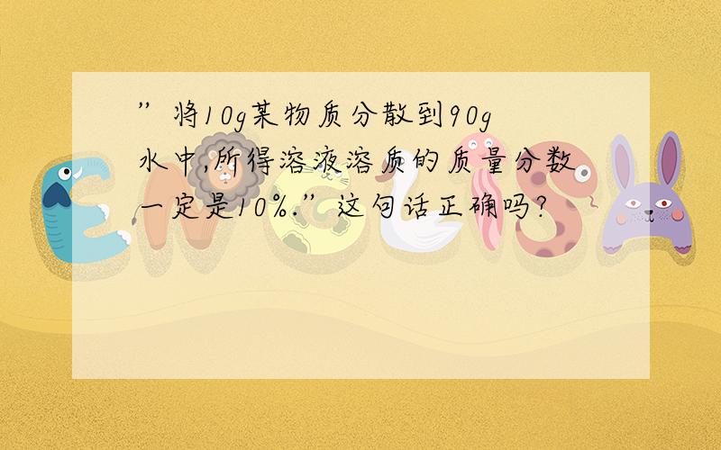 ”将10g某物质分散到90g水中,所得溶液溶质的质量分数一定是10%.”这句话正确吗?