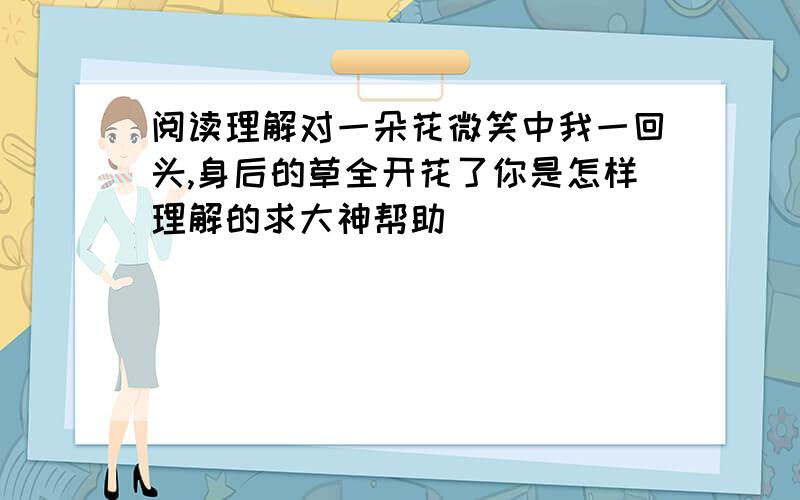 阅读理解对一朵花微笑中我一回头,身后的草全开花了你是怎样理解的求大神帮助