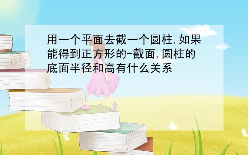 用一个平面去截一个圆柱,如果能得到正方形的-截面,圆柱的底面半径和高有什么关系