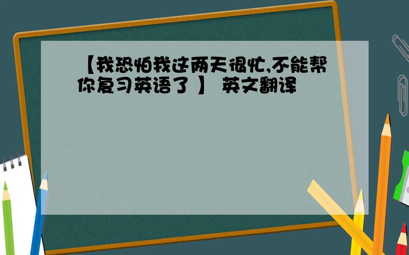 【我恐怕我这两天很忙,不能帮你复习英语了 】 英文翻译