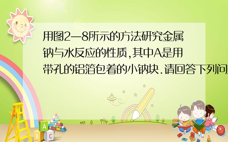 用图2—8所示的方法研究金属钠与水反应的性质,其中A是用带孔的铝箔包着的小钠块.请回答下列问题：