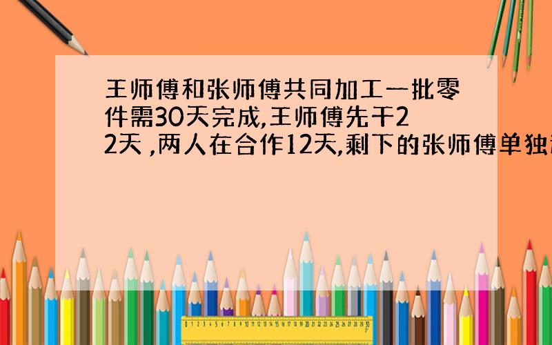 王师傅和张师傅共同加工一批零件需30天完成,王师傅先干22天 ,两人在合作12天,剩下的张师傅单独还要干16天完成,又知