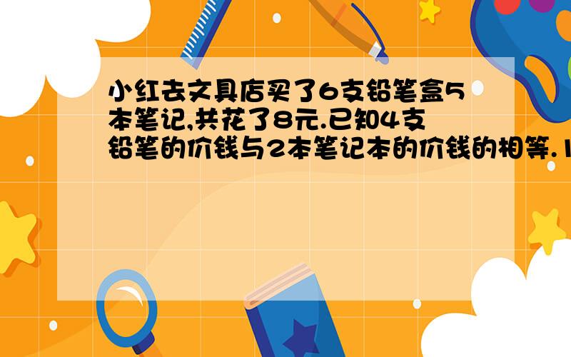 小红去文具店买了6支铅笔盒5本笔记,共花了8元.已知4支铅笔的价钱与2本笔记本的价钱的相等.1支铅笔和1本笔记本各多少元