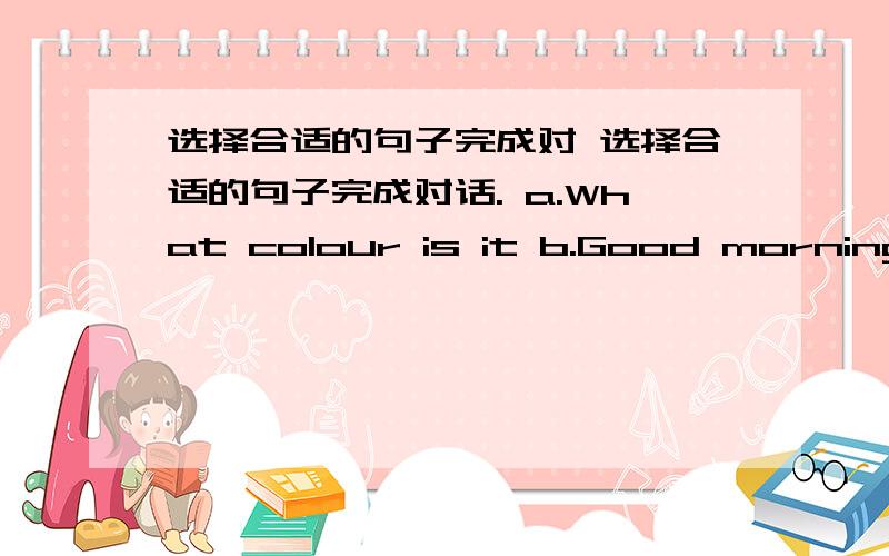 选择合适的句子完成对 选择合适的句子完成对话. a.What colour is it b.Good morning c