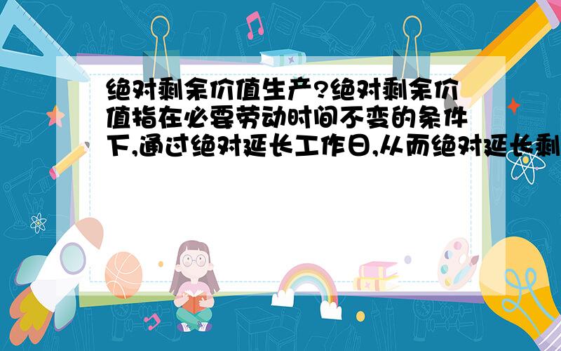 绝对剩余价值生产?绝对剩余价值指在必要劳动时间不变的条件下,通过绝对延长工作日,从而绝对延长剩余劳动时间来生产出来的剩余