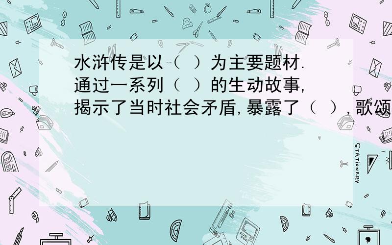 水浒传是以（ ）为主要题材.通过一系列（ ）的生动故事,揭示了当时社会矛盾,暴露了（ ）,歌颂了（ ）