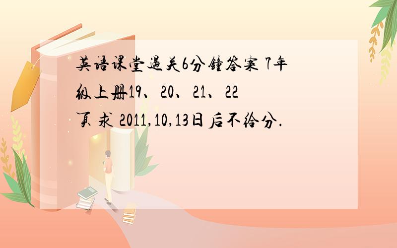 英语课堂过关6分钟答案 7年级上册19、20、21、22页 求 2011,10,13日后不给分.