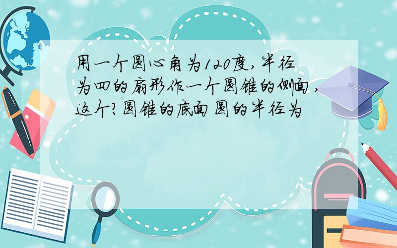 用一个圆心角为120度,半径为四的扇形作一个圆锥的侧面,这个?圆锥的底面圆的半径为