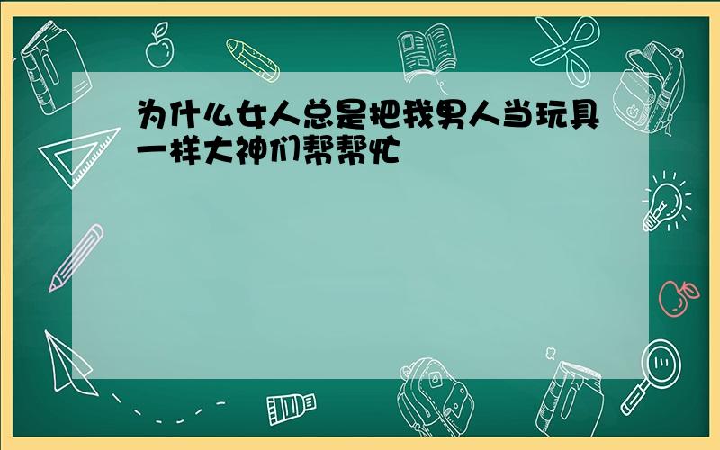 为什么女人总是把我男人当玩具一样大神们帮帮忙