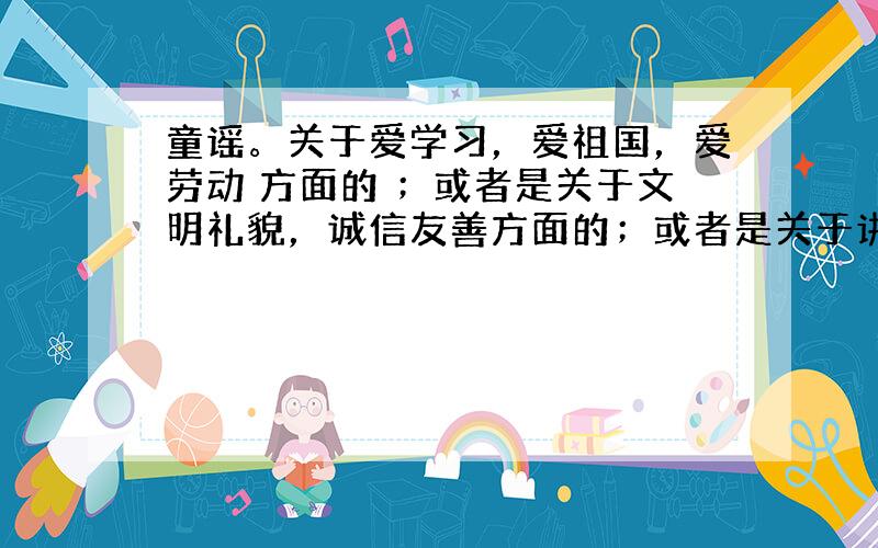 童谣。关于爱学习，爱祖国，爱劳动 方面的 ；或者是关于文明礼貌，诚信友善方面的；或者是关于讲道德守道德方面的。三选一就可