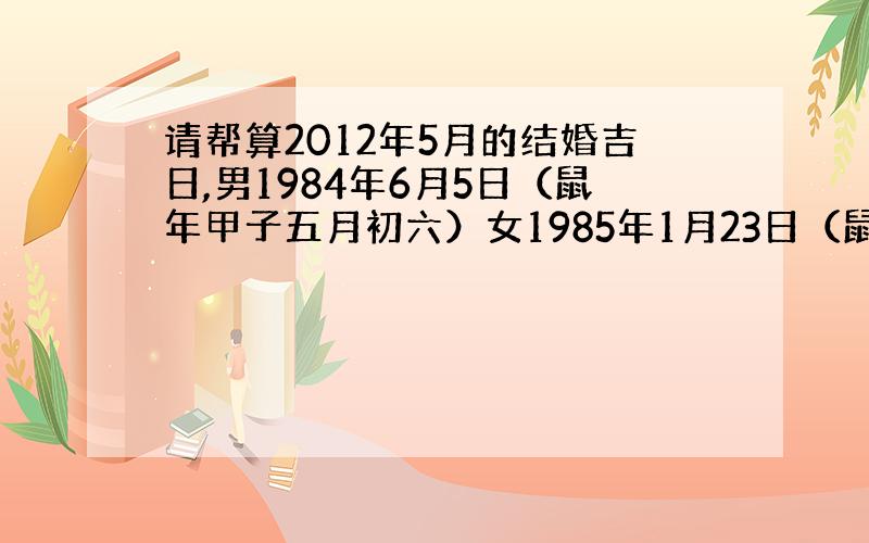 请帮算2012年5月的结婚吉日,男1984年6月5日（鼠年甲子五月初六）女1985年1月23日（鼠年甲子六月初三）谢