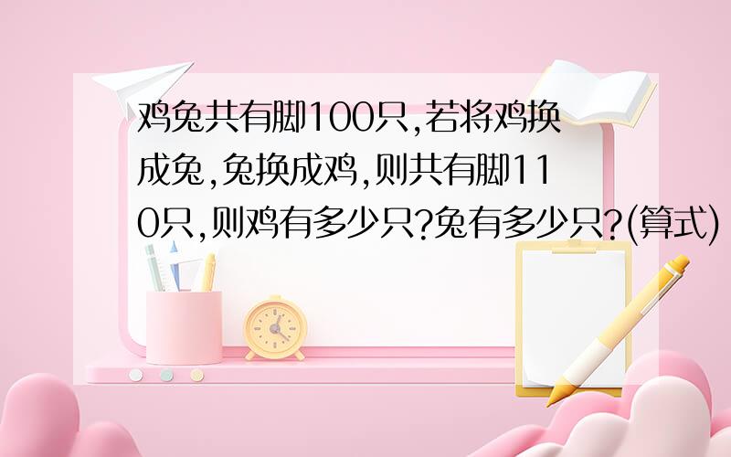 鸡兔共有脚100只,若将鸡换成兔,兔换成鸡,则共有脚110只,则鸡有多少只?兔有多少只?(算式)