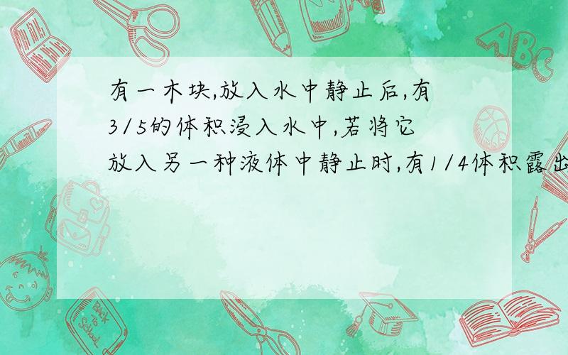 有一木块,放入水中静止后,有3/5的体积浸入水中,若将它放入另一种液体中静止时,有1/4体积露出液面,则木块的密度是——