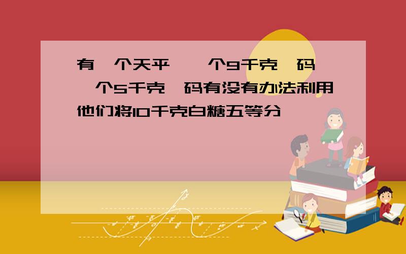 有一个天平,一个9千克砝码,一个5千克砝码有没有办法利用他们将10千克白糖五等分