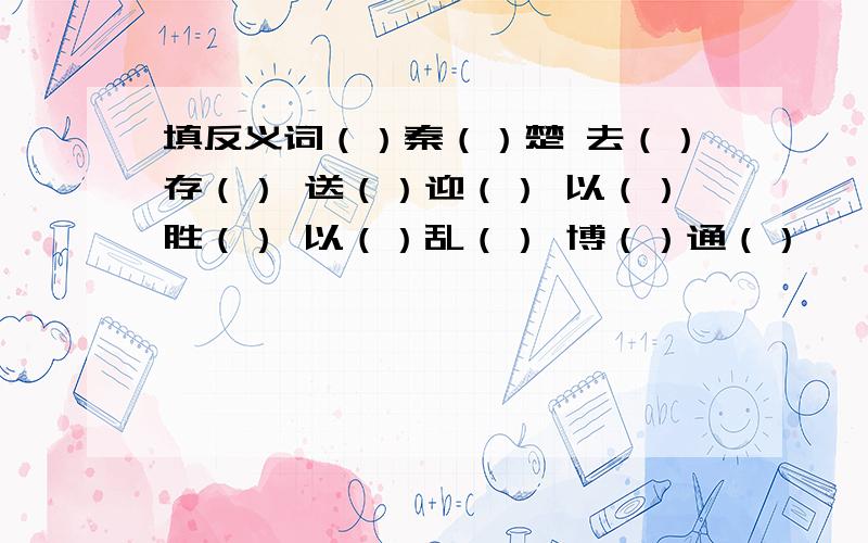 填反义词（）秦（）楚 去（）存（） 送（）迎（） 以（）胜（） 以（）乱（） 博（）通（）