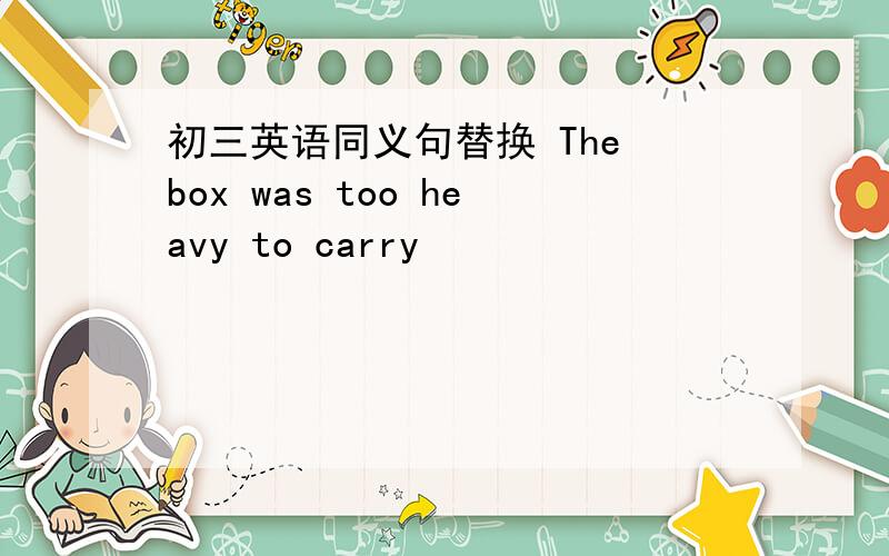 初三英语同义句替换 The box was too heavy to carry