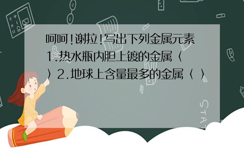 呵呵!谢拉!写出下列金属元素1.热水瓶内胆上镀的金属〈 〉2.地球上含量最多的金属〈 〉