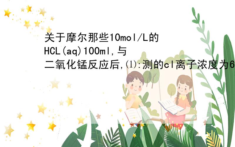 关于摩尔那些10mol/L的HCL(aq)100ml,与二氧化锰反应后,⑴:测的cl离子浓度为6mol/L(假设体积不变