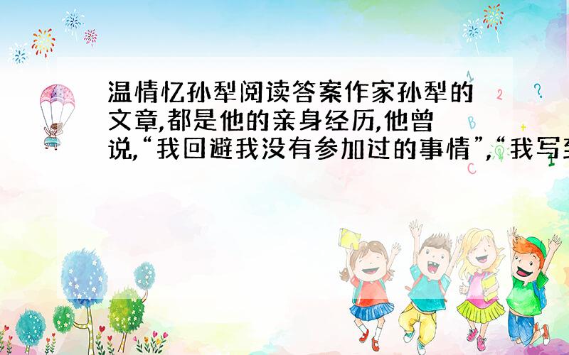 温情忆孙犁阅读答案作家孙犁的文章,都是他的亲身经历,他曾说,“我回避我没有参加过的事情”,“我写到的都是我见到的东西,但