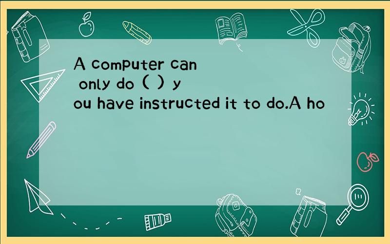 A computer can only do ( ) you have instructed it to do.A ho