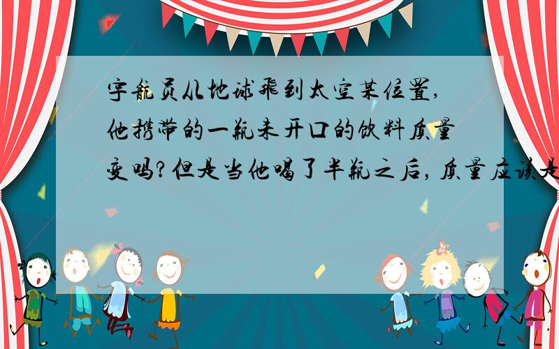 宇航员从地球飞到太空某位置,他携带的一瓶未开口的饮料质量变吗?但是当他喝了半瓶之后，质量应该是变小了吧