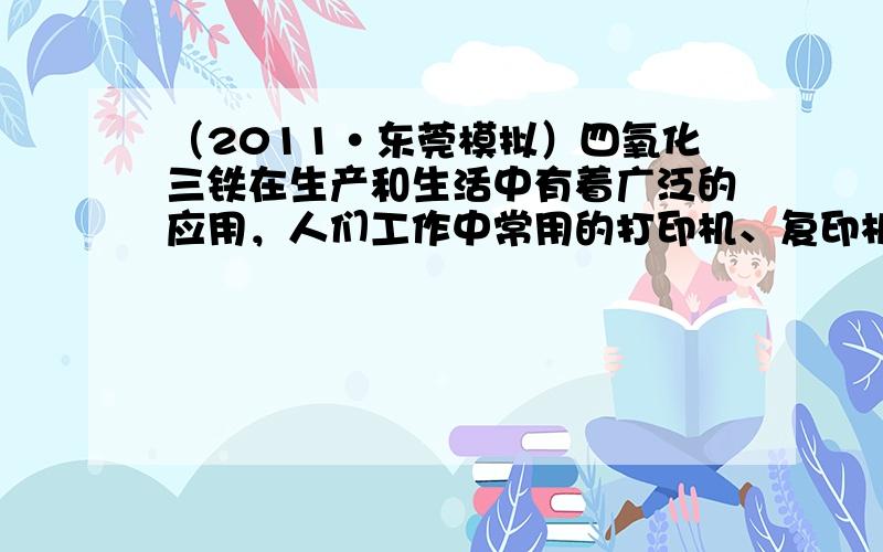 （2011•东莞模拟）四氧化三铁在生产和生活中有着广泛的应用，人们工作中常用的打印机、复印机使用的墨粉主要成分就是Fe3