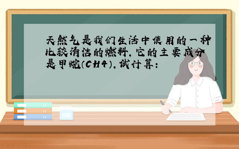 天然气是我们生活中使用的一种比较清洁的燃料，它的主要成分是甲烷（CH4），试计算：