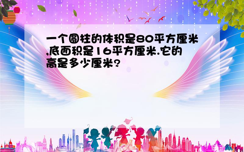 一个圆柱的体积是80平方厘米,底面积是16平方厘米.它的高是多少厘米?