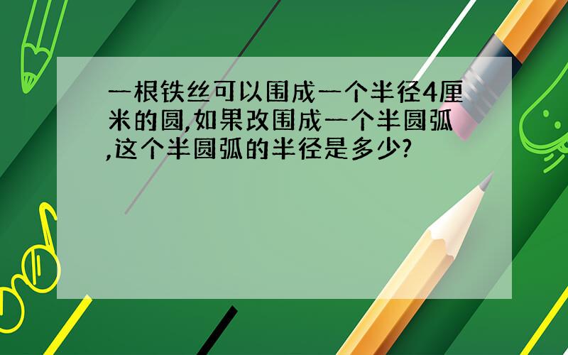 一根铁丝可以围成一个半径4厘米的圆,如果改围成一个半圆弧,这个半圆弧的半径是多少?