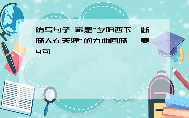 仿写句子 家是“夕阳西下、断肠人在天涯”的九曲回肠、 要4句诶